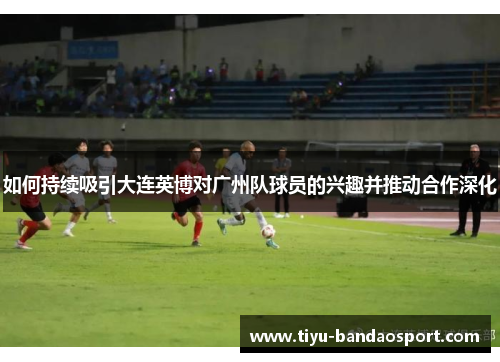 如何持续吸引大连英博对广州队球员的兴趣并推动合作深化