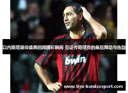 以内斯塔退役盛典回顾精彩瞬间 见证传奇球员的最后舞动与告别