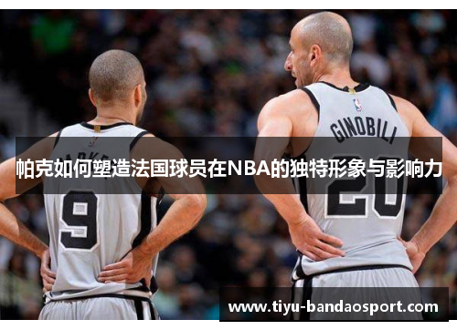 帕克如何塑造法国球员在NBA的独特形象与影响力